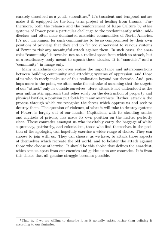 curately described as a youth subculture.* 1¢’s transicnt and temporal nature make it ill equipped for the long term project of healing from trauma. Fur- thermore, both the reliance and the reinforcement of Rape Culture by other systems of Power pose a particular challenge to the predominantly white, mid- dleclass and often male dominated anachist comumunities of North America. 1Vs ot uncommon for such communities to be so compromiscd by their own positions of privilege that they end up far too subservient to various systen  of Power to risk any meaningful attack against them. Tn such cascs, the anar- chist “community” is revealed not as a radical space from which to attack, but as a xeactionary body meant. to squash these attacks. 1t is “anarchist” and a  “community” in image only.  Many anarchists do not even realize the importance and interconnectio between building community and attacking systems of oppression, and those of us who do rarely make use of this realization beyond our rhetoric. And, per- haps more to the point, we often make the mistake of assuming that the targets of our “attack” only lie outside ourselves. Here, attack is not understood as the near militaristic approach that relics solely on the destruction of property and physical battles, a position put forth by many anarchists. Rather, attack is the process throngh which we recognize the forces which oppress us and seck to destroy them. The question of violence, of what it will take to destroy systen of Power, is largely out of our hands. Capitalism, with its standing armies and myriads of prisons, has made its own position on the matter perfectly clear. Those comrades amongst us who inevitably carry the baggage of white supremacy, patriarchy, and colonialism, those who find themselves in the posi- tion of the apologist, can hopefully exercise a wider range of choice. They can choose to join with us. They can choose, as we have, to attack those aspects of themsclves which recreate the old world, and to bolster the attack against those who choose otherwise. It should be this choice that defines the anarchist, which sets us apart from our enemies and guides us to our comrades. It is from this choice that all genuine struggle becomics possible.  SThat i, if we are willing o describe it as it actually exists, rather than defining it according 1o our fantasios. 